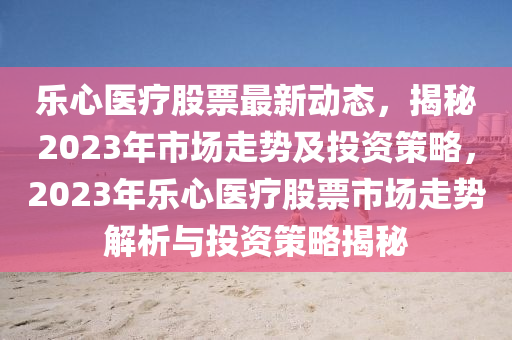 乐心医疗股票最新动态，揭秘2023年市场走势及投资策略，2023年乐心医疗股票市场走势解析与投资策略揭秘