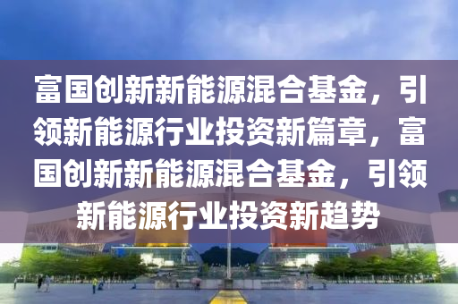 富国创新新能源混合基金，引领新能源行业投资新篇章，富国创新新能源混合基金，引领新能源行业投资新趋势