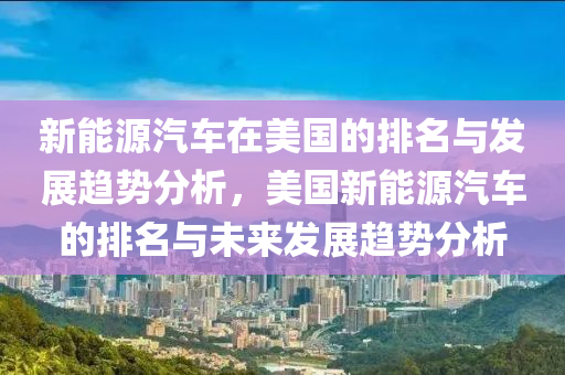 新能源汽车在美国的排名与发展趋势分析，美国新能源汽车的排名与未来发展趋势分析