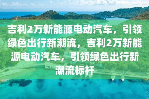 吉利2万新能源电动汽车，引领绿色出行新潮流，吉利2万新能源电动汽车，引领绿色出行新潮流标杆