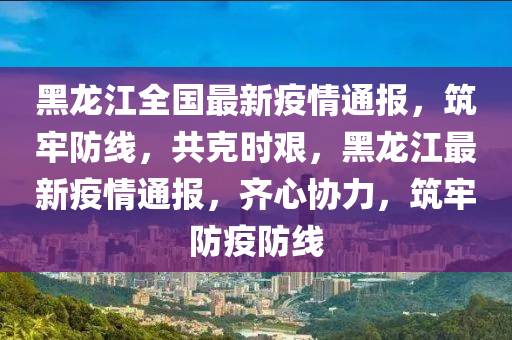 黑龙江全国最新疫情通报，筑牢防线，共克时艰，黑龙江最新疫情通报，齐心协力，筑牢防疫防线