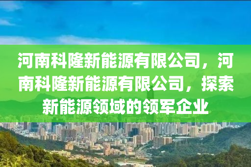 河南科隆新能源有限公司，河南科隆新能源有限公司，探索新能源领域的领军企业