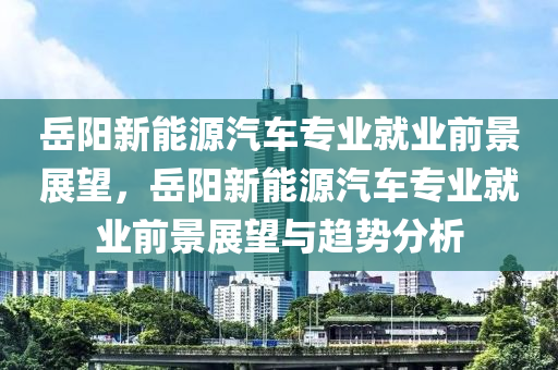 岳阳新能源汽车专业就业前景展望，岳阳新能源汽车专业就业前景展望与趋势分析