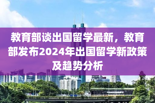 教育部谈出国留学最新，教育部发布2024年出国留学新政策及趋势分析