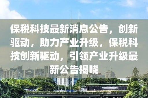 保税科技最新消息公告，创新驱动，助力产业升级，保税科技创新驱动，引领产业升级最新公告揭晓