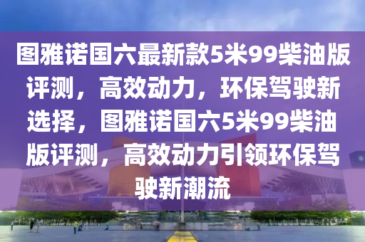 图雅诺国六最新款5米99柴油版评测，高效动力，环保驾驶新选择，图雅诺国六5米99柴油版评测，高效动力引领环保驾驶新潮流