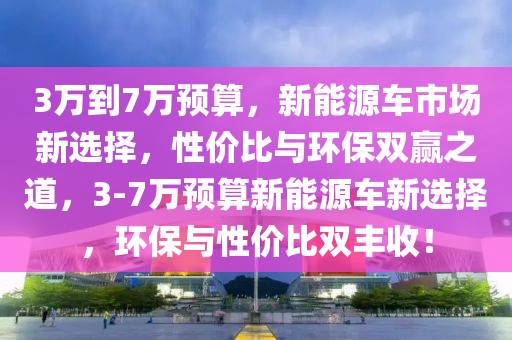 3万到7万预算，新能源车市场新选择，性价比与环保双赢之道，3-7万预算新能源车新选择，环保与性价比双丰收！