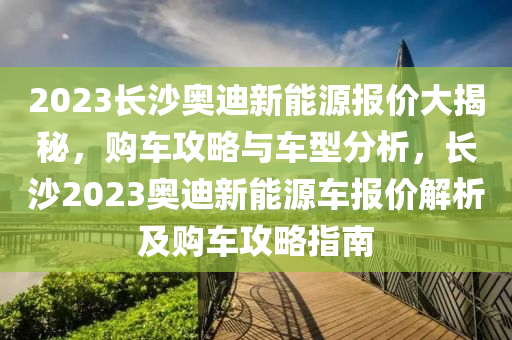 2023长沙奥迪新能源报价大揭秘，购车攻略与车型分析，长沙2023奥迪新能源车报价解析及购车攻略指南