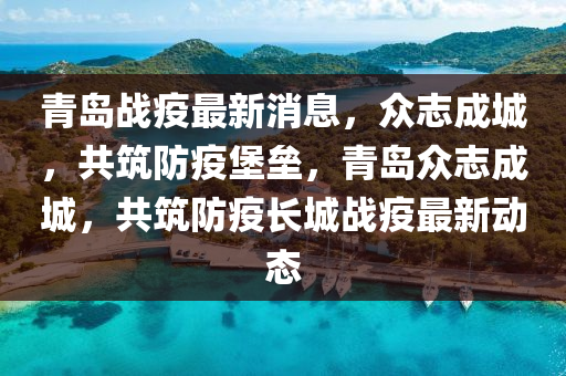 青岛战疫最新消息，众志成城，共筑防疫堡垒，青岛众志成城，共筑防疫长城战疫最新动态