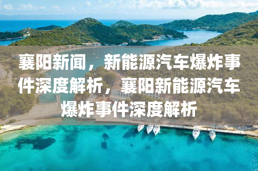 襄阳新闻，新能源汽车爆炸事件深度解析，襄阳新能源汽车爆炸事件深度解析