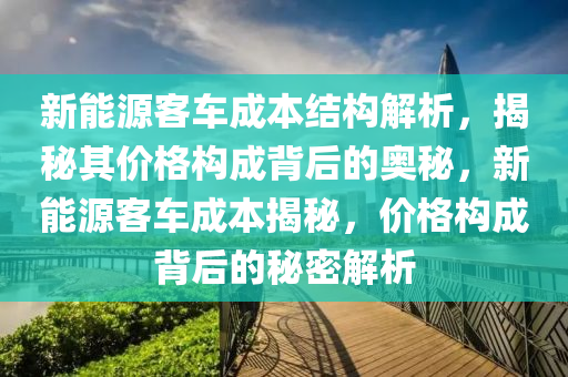 新能源客车成本结构解析，揭秘其价格构成背后的奥秘，新能源客车成本揭秘，价格构成背后的秘密解析