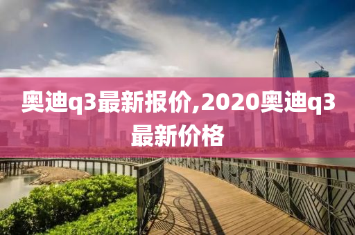 奥迪q3最新报价,2020奥迪q3最新价格