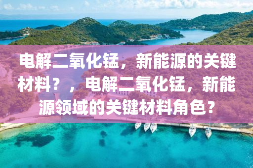 电解二氧化锰，新能源的关键材料？，电解二氧化锰，新能源领域的关键材料角色？