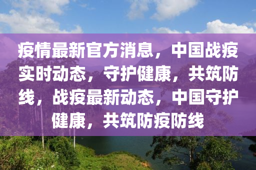 疫情最新官方消息，中国战疫实时动态，守护健康，共筑防线，战疫最新动态，中国守护健康，共筑防疫防线