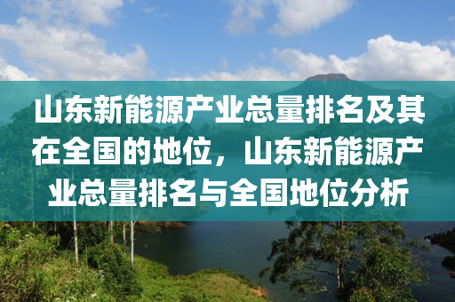 山东新能源产业总量排名及其在全国的地位，山东新能源产业总量排名与全国地位分析