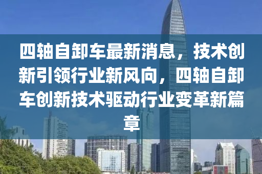 四轴自卸车最新消息，技术创新引领行业新风向，四轴自卸车创新技术驱动行业变革新篇章