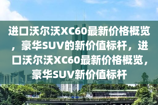 进口沃尔沃XC60最新价格概览，豪华SUV的新价值标杆，进口沃尔沃XC60最新价格概览，豪华SUV新价值标杆