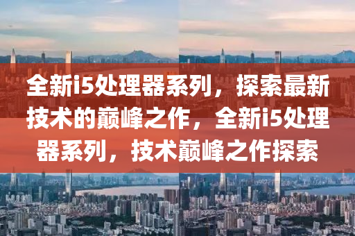 全新i5处理器系列，探索最新技术的巅峰之作，全新i5处理器系列，技术巅峰之作探索