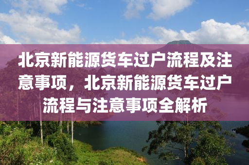 北京新能源货车过户流程及注意事项，北京新能源货车过户流程与注意事项全解析