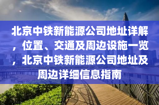 北京中铁新能源公司地址详解，位置、交通及周边设施一览，北京中铁新能源公司地址及周边详细信息指南