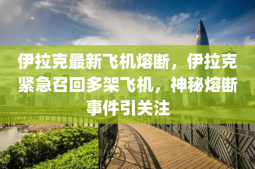 伊拉克最新飞机熔断，伊拉克紧急召回多架飞机，神秘熔断事件引关注