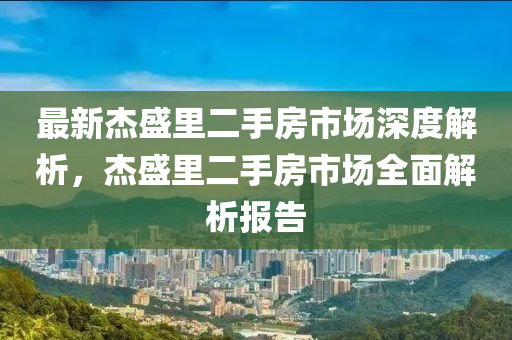 最新杰盛里二手房市场深度解析，杰盛里二手房市场全面解析报告