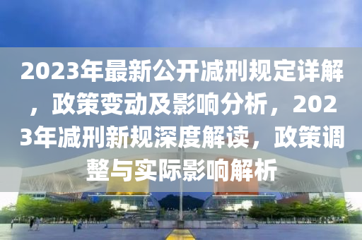 2023年最新公开减刑规定详解，政策变动及影响分析，2023年减刑新规深度解读，政策调整与实际影响解析