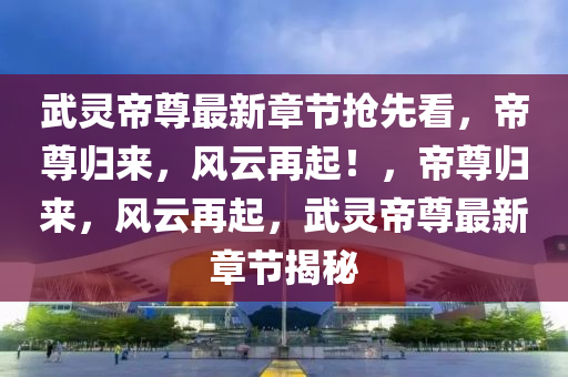 武灵帝尊最新章节抢先看，帝尊归来，风云再起！，帝尊归来，风云再起，武灵帝尊最新章节揭秘