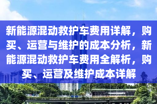 新能源混动救护车费用详解，购买、运营与维护的成本分析，新能源混动救护车费用全解析，购买、运营及维护成本详解