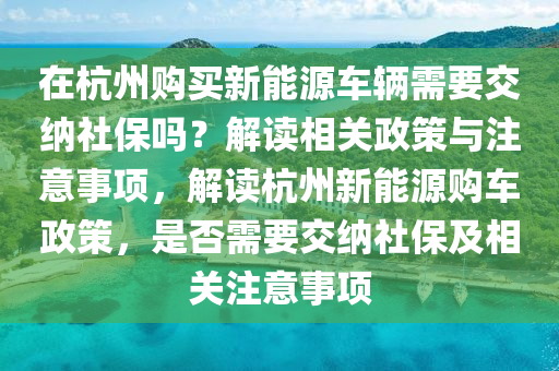 在杭州购买新能源车辆需要交纳社保吗？解读相关政策与注意事项，解读杭州新能源购车政策，是否需要交纳社保及相关注意事项