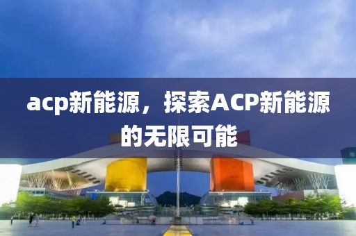 acp新能源，探索ACP新能源的无限可能