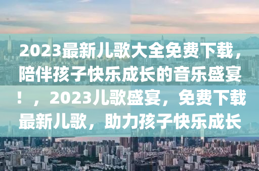 2023最新儿歌大全免费下载，陪伴孩子快乐成长的音乐盛宴！，2023儿歌盛宴，免费下载最新儿歌，助力孩子快乐成长