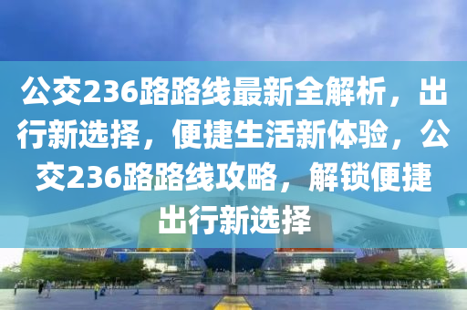 公交236路路线最新全解析，出行新选择，便捷生活新体验，公交236路路线攻略，解锁便捷出行新选择