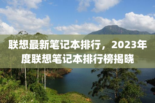 联想最新笔记本排行，2023年度联想笔记本排行榜揭晓