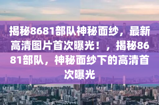 揭秘8681部队神秘面纱，最新高清图片首次曝光！，揭秘8681部队，神秘面纱下的高清首次曝光