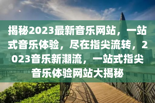 揭秘2023最新音乐网站，一站式音乐体验，尽在指尖流转，2023音乐新潮流，一站式指尖音乐体验网站大揭秘