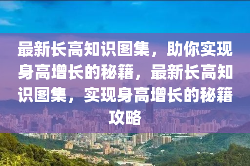 最新长高知识图集，助你实现身高增长的秘籍，最新长高知识图集，实现身高增长的秘籍攻略