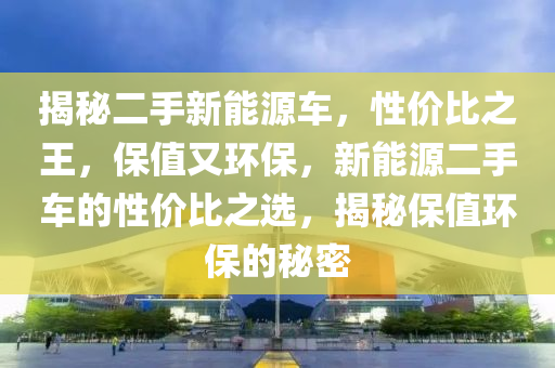 揭秘二手新能源车，性价比之王，保值又环保，新能源二手车的性价比之选，揭秘保值环保的秘密