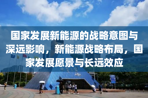 国家发展新能源的战略意图与深远影响，新能源战略布局，国家发展愿景与长远效应