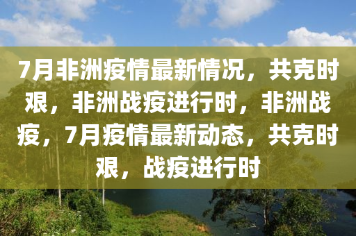 7月非洲疫情最新情况，共克时艰，非洲战疫进行时，非洲战疫，7月疫情最新动态，共克时艰，战疫进行时