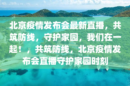 北京疫情发布会最新直播，共筑防线，守护家园，我们在一起！，共筑防线，北京疫情发布会直播守护家园时刻