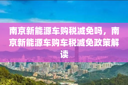 南京新能源车购税减免吗，南京新能源车购车税减免政策解读