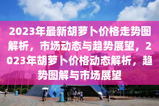 2023年最新胡萝卜价格走势图解析，市场动态与趋势展望，2023年胡萝卜价格动态解析，趋势图解与市场展望