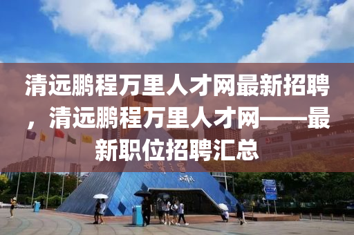 清远鹏程万里人才网最新招聘，清远鹏程万里人才网——最新职位招聘汇总