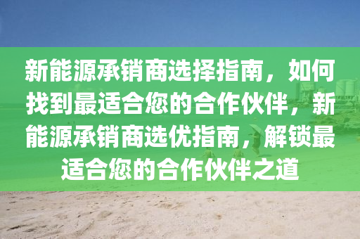 新能源承销商选择指南，如何找到最适合您的合作伙伴，新能源承销商选优指南，解锁最适合您的合作伙伴之道