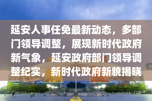 延安人事任免最新动态，多部门领导调整，展现新时代政府新气象，延安政府部门领导调整纪实，新时代政府新貌揭晓