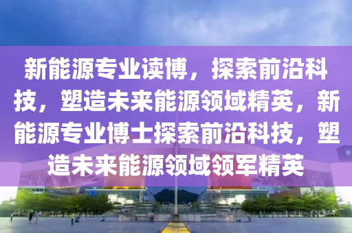 新能源专业读博，探索前沿科技，塑造未来能源领域精英，新能源专业博士探索前沿科技，塑造未来能源领域领军精英