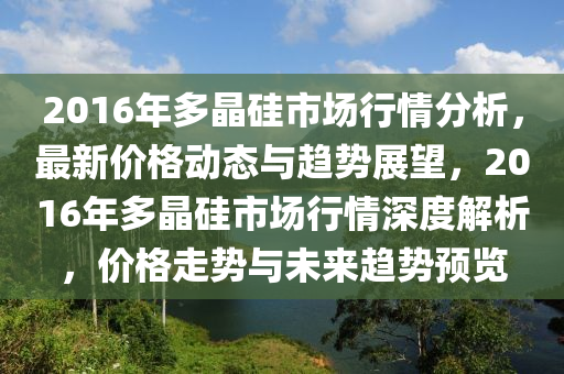 2016年多晶硅市场行情分析，最新价格动态与趋势展望，2016年多晶硅市场行情深度解析，价格走势与未来趋势预览