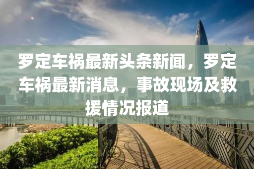 罗定车祸最新头条新闻，罗定车祸最新消息，事故现场及救援情况报道