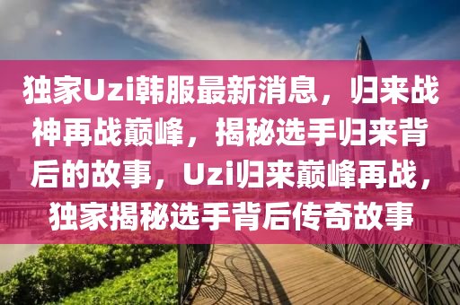 独家Uzi韩服最新消息，归来战神再战巅峰，揭秘选手归来背后的故事，Uzi归来巅峰再战，独家揭秘选手背后传奇故事